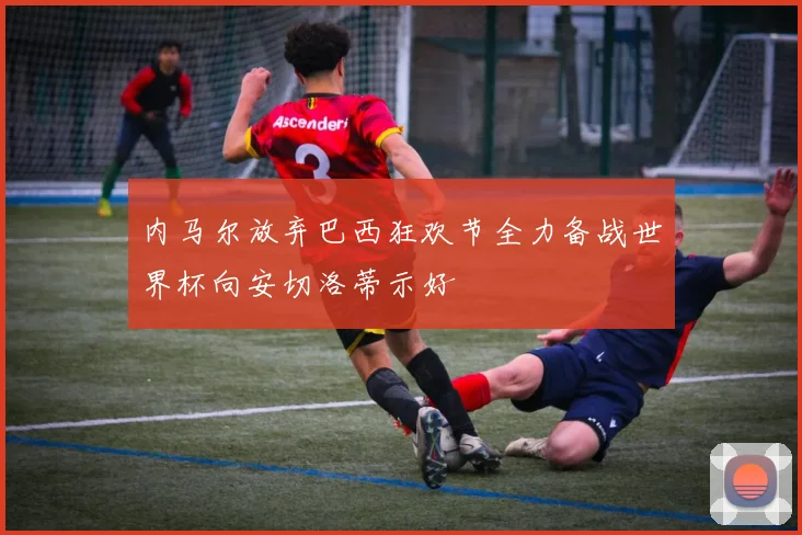 内马尔放弃巴西狂欢节全力备战世界杯向安切洛蒂示好