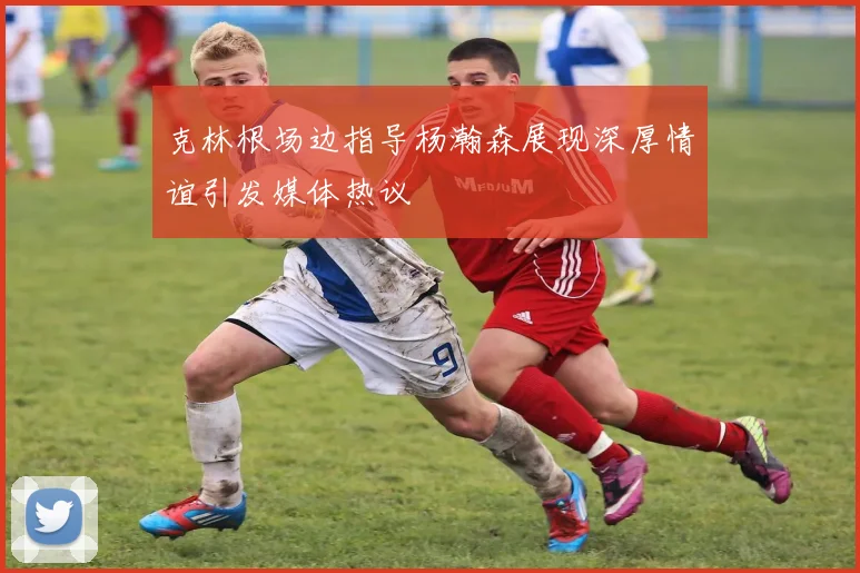 克林根场边指导杨瀚森展现深厚情谊引发媒体热议