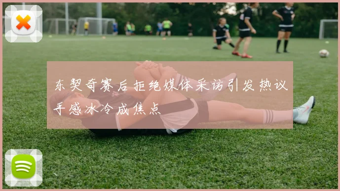 东契奇赛后拒绝媒体采访引发热议手感冰冷成焦点