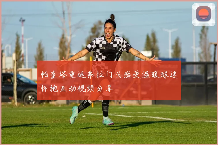 帕奎塔重返弗拉门戈感受温暖球迷怀抱互动视频分享
