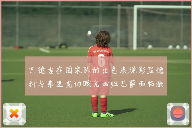 巴德吉在国家队的出色表现彰显德科与弗里克的眼光回归巴萨面临激烈竞争挑战