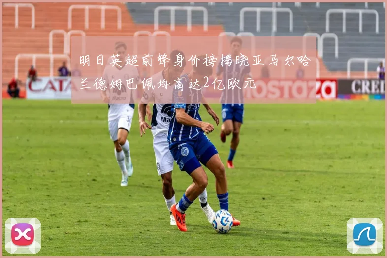 明日英超前锋身价榜揭晓亚马尔哈兰德姆巴佩均高达2亿欧元