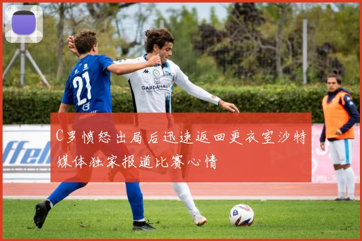 C罗愤怒出局后迅速返回更衣室沙特媒体独家报道比赛心情
