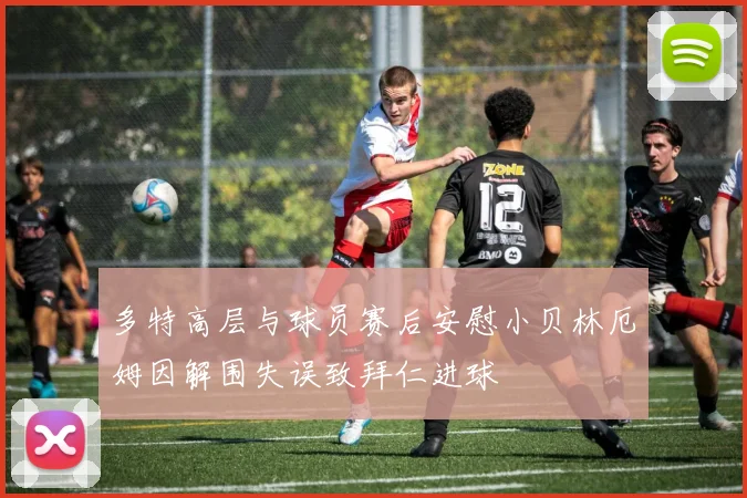 多特高层与球员赛后安慰小贝林厄姆因解围失误致拜仁进球