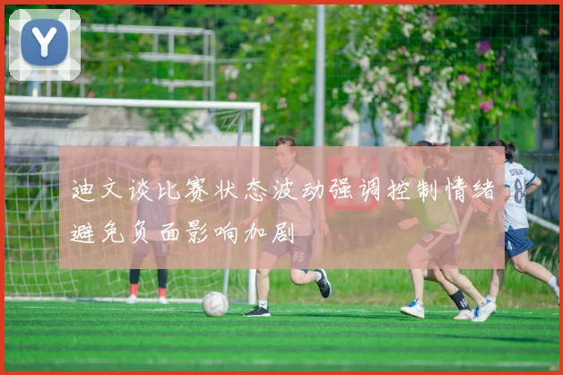 迪文谈比赛状态波动强调控制情绪避免负面影响加剧