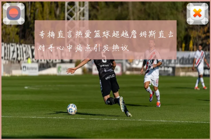 夸梅直言热爱篮球超越詹姆斯直击对手心中痛点引发热议