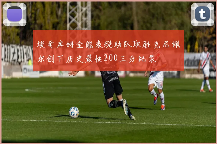 埃奇库姆全能表现助队取胜克尼佩尔创下历史最快200三分纪录