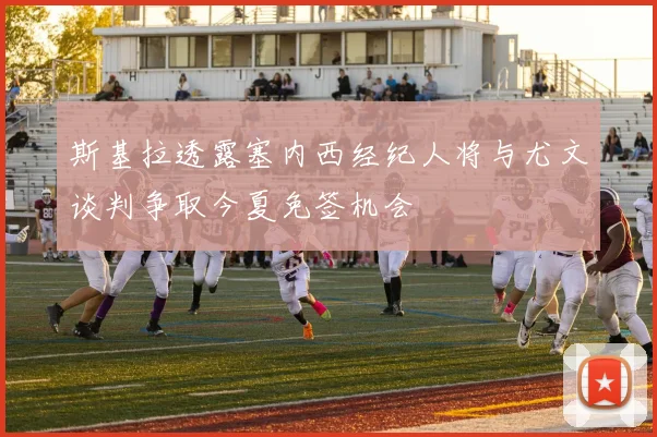 斯基拉透露塞内西经纪人将与尤文谈判争取今夏免签机会