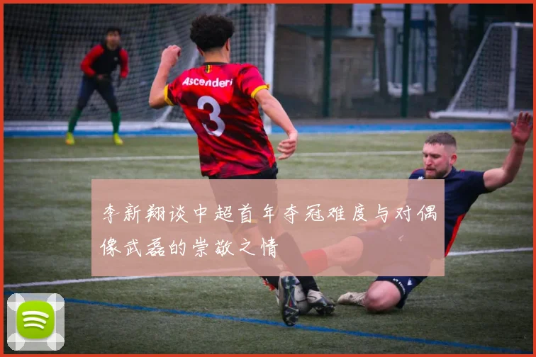 李新翔谈中超首年夺冠难度与对偶像武磊的崇敬之情