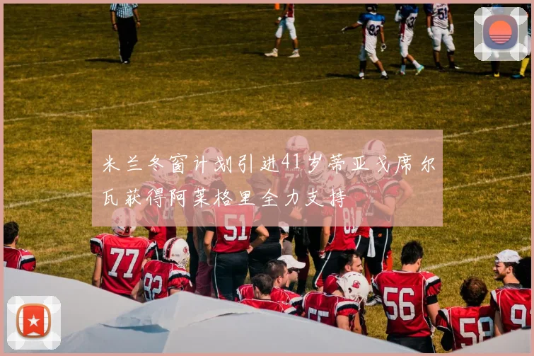 米兰冬窗计划引进41岁蒂亚戈席尔瓦获得阿莱格里全力支持