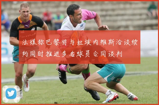 法媒称巴黎将与杜埃内维斯洽谈续约同时推进多名球员合同谈判