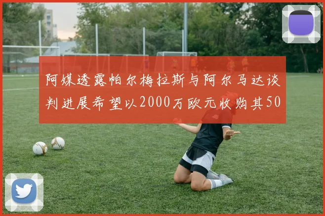 阿媒透露帕尔梅拉斯与阿尔马达谈判进展希望以2000万欧元收购其50所有权