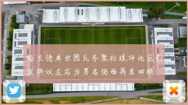 哈兰德库尔图瓦齐聚社媒评论区引发热议左右为男名场面再度回顾