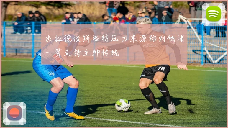 杰拉德谈斯洛特压力来源称利物浦一贯支持主帅传统