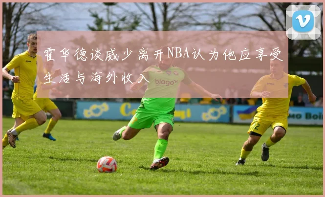 霍华德谈威少离开NBA认为他应享受生活与海外收入