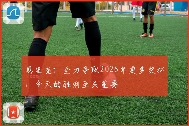 恩里克：全力争取2026年更多奖杯，今天的胜利至关重要