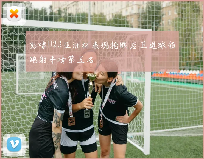 彭啸U23亚洲杯表现抢眼后卫进球领跑射手榜第五名