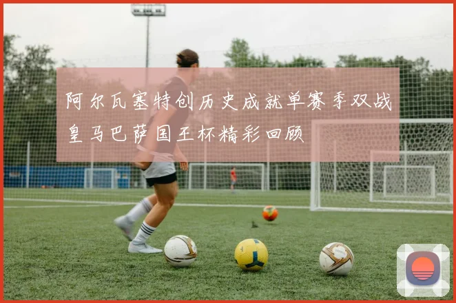 阿尔瓦塞特创历史成就单赛季双战皇马巴萨国王杯精彩回顾