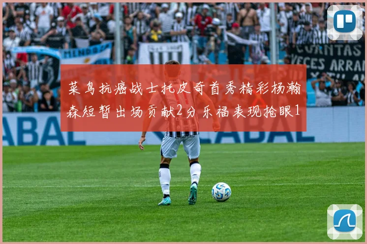 菜鸟抗癌战士托皮奇首秀精彩杨瀚森短暂出场贡献2分乐福表现抢眼14分钟斩获11分2助